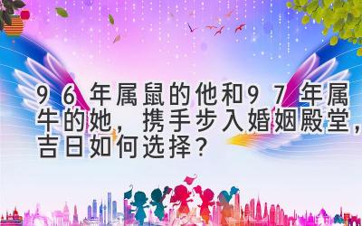  96年属鼠的他和97年属牛的她，携手步入婚姻殿堂，吉日如何选择？ 