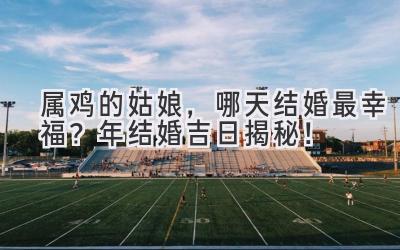  属鸡的姑娘，哪天结婚最幸福？2023年结婚吉日揭秘！ 