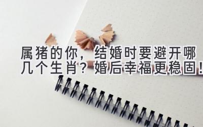  属猪的你，结婚时要避开哪几个生肖？婚后幸福更稳固！ 
