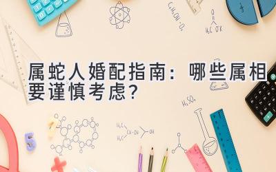  属蛇人婚配指南：哪些属相要谨慎考虑？ 