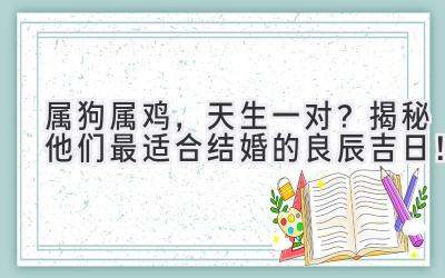  属狗属鸡，天生一对？揭秘他们最适合结婚的良辰吉日！ 