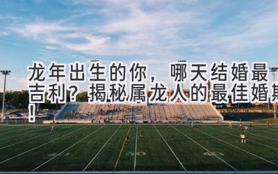   龙年出生的你，哪天结婚最吉利？揭秘属龙人的最佳婚期！ 
