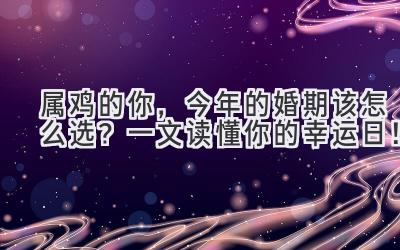   属鸡的你，今年的婚期该怎么选？一文读懂你的幸运日！ 