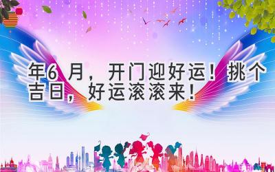  2024年6月，开门迎好运！挑个吉日，好运滚滚来！ 