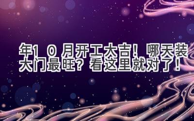  2023年10月开工大吉！哪天装大门最旺？看这里就对了！ 