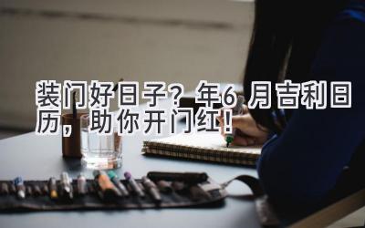   装门好日子？2024年6月吉利日历，助你开门红！ 