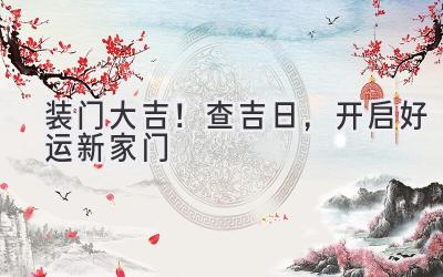   装门大吉！查吉日，开启好运新家门  