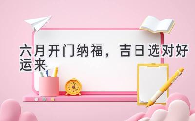   六月开门纳福，吉日选对好运来 