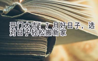   开门大吉！7月好日子，选对日子轻松搬新家  