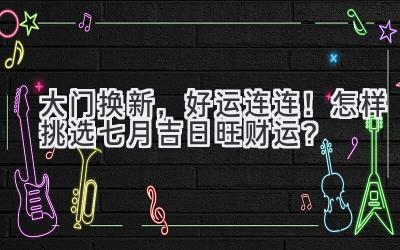   大门换新，好运连连！怎样挑选七月吉日旺财运？  