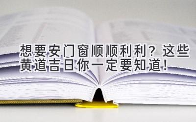  想要安门窗顺顺利利？这些黄道吉日你一定要知道！ 