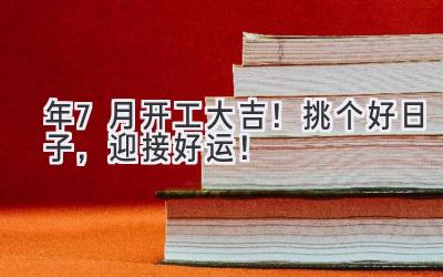  2024年7月开工大吉！挑个好日子，迎接好运！ 