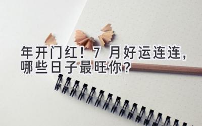  2024年开门红！ 7月好运连连，哪些日子最旺你？ 