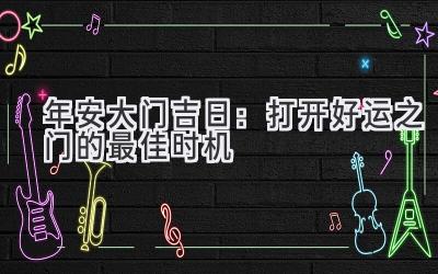  2023年安大门吉日：打开好运之门的最佳时机  