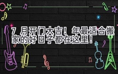  7月开门大吉！2024年最适合搬家的好日子都在这里！ 