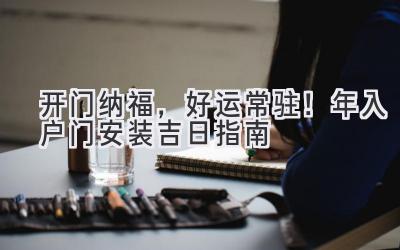   开门纳福，好运常驻！2024年入户门安装吉日指南  