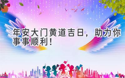   2023年安大门黄道吉日，助力你事事顺利！ 
