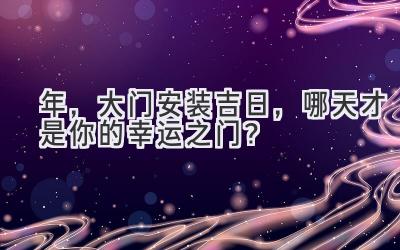   2024年，大门安装吉日，哪天才是你的幸运之门？ 