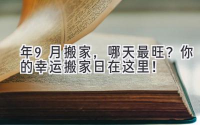  2024年9月搬家，哪天最旺？你的幸运搬家日在这里！ 