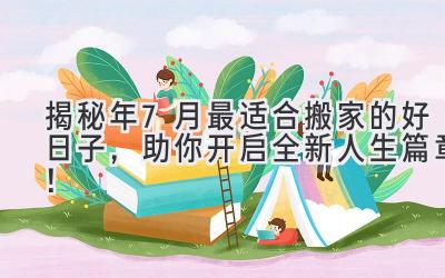   揭秘2024年7月最适合搬家的好日子，助你开启全新人生篇章！ 