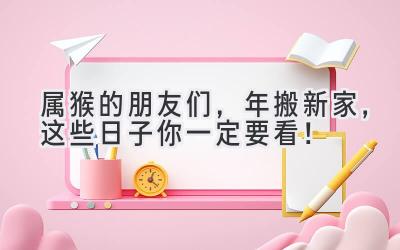  属猴的朋友们，2023年搬新家，这些日子你一定要看！ 