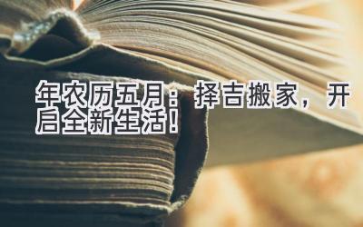   2024年农历五月：择吉搬家，开启全新生活！ 
