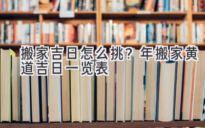   搬家吉日怎么挑？2024年搬家黄道吉日一览表  