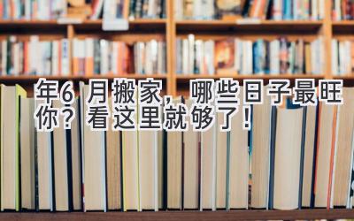  2024年6月搬家，哪些日子最旺你？看这里就够了！ 
