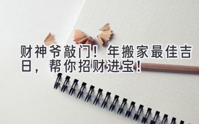  财神爷敲门！2023年搬家最佳吉日，帮你招财进宝！ 