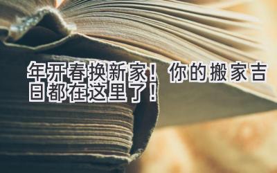  2024年开春换新家！你的搬家吉日都在这里了！  