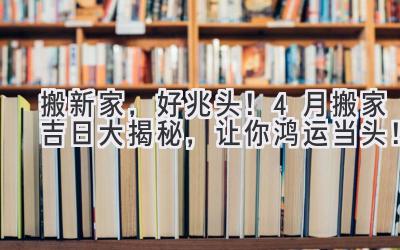   搬新家，好兆头！4月搬家吉日大揭秘，让你鸿运当头！ 