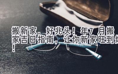  搬新家，好兆头！2024年7月搬家吉日指南，让你新家旺到爆！ 