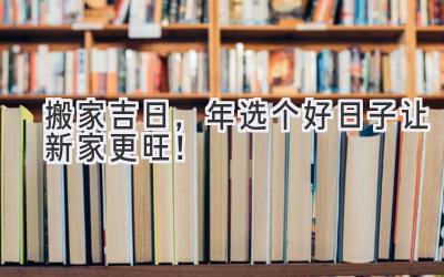   搬家吉日，2024年选个好日子让新家更旺！ 