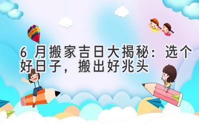   6月搬家吉日大揭秘：选个好日子，搬出好兆头 