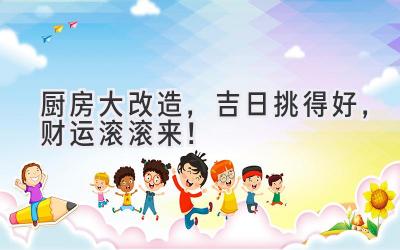  厨房大改造，吉日挑得好，财运滚滚来！ 