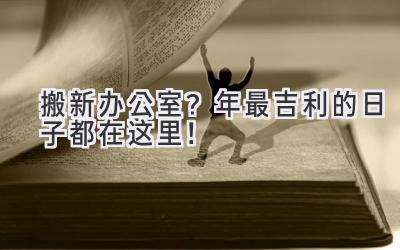   搬新办公室？2024年最吉利的日子都在这里！ 