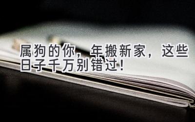  属狗的你，2024年搬新家，这些日子千万别错过！ 