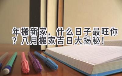   2024年搬新家，什么日子最旺你？八月搬家吉日大揭秘！ 