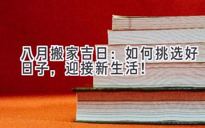  八月搬家吉日：如何挑选好日子，迎接新生活！ 