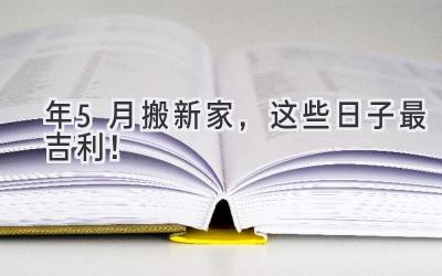   2024年5月搬新家，这些日子最吉利！  