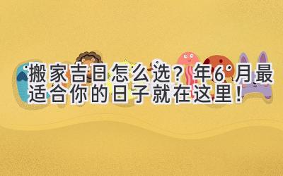   搬家吉日怎么选？2024年6月最适合你的日子就在这里！ 