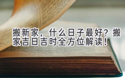   搬新家，什么日子最好？2023搬家吉日吉时全方位解读！  