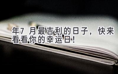   2024年7月最吉利的日子，快来看看你的幸运日！ 