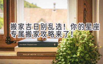   搬家吉日别乱选！你的星座专属搬家攻略来了！ 