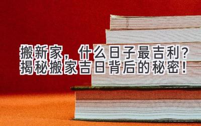  搬新家，什么日子最吉利？揭秘搬家吉日背后的秘密！ 