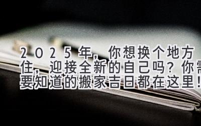  2025年，你想换个地方住，迎接全新的自己吗？你需要知道的搬家吉日都在这里！ 