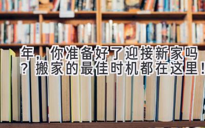  2024年，你准备好了迎接新家吗？搬家的最佳时机都在这里！  