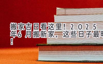   搬家吉日看这里！2025年6月搬新家，这些日子最旺！ 