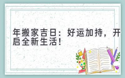   2024年搬家吉日：好运加持，开启全新生活！ 
