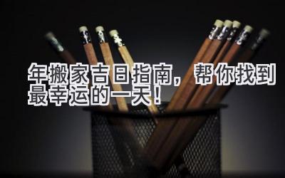  2023年搬家吉日指南，帮你找到最幸运的一天！ 